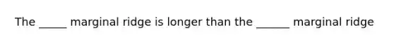 The _____ marginal ridge is longer than the ______ marginal ridge