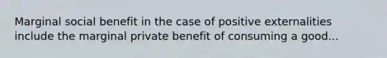 Marginal social benefit in the case of positive externalities include the marginal private benefit of consuming a good...