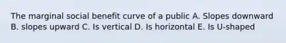 The marginal social benefit curve of a public A. Slopes downward B. slopes upward C. Is vertical D. Is horizontal E. Is U-shaped