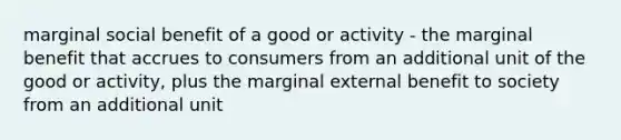 marginal social benefit of a good or activity - the marginal benefit that accrues to consumers from an additional unit of the good or activity, plus the marginal external benefit to society from an additional unit