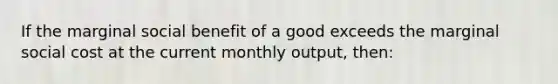 If the marginal social benefit of a good exceeds the marginal social cost at the current monthly output, then: