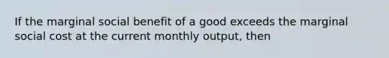 If the marginal social benefit of a good exceeds the marginal social cost at the current monthly output, then