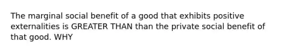 The marginal social benefit of a good that exhibits positive externalities is GREATER THAN than the private social benefit of that good. WHY