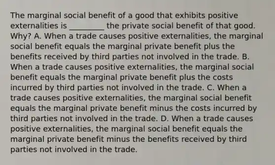 The marginal social benefit of a good that exhibits positive externalities is _________ the private social benefit of that good. Why? A. When a trade causes positive externalities, the marginal social benefit equals the marginal private benefit plus the benefits received by third parties not involved in the trade. B. When a trade causes positive externalities, the marginal social benefit equals the marginal private benefit plus the costs incurred by third parties not involved in the trade. C. When a trade causes positive externalities, the marginal social benefit equals the marginal private benefit minus the costs incurred by third parties not involved in the trade. D. When a trade causes positive externalities, the marginal social benefit equals the marginal private benefit minus the benefits received by third parties not involved in the trade.