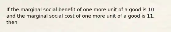 If the marginal social benefit of one more unit of a good is 10 and the marginal social cost of one more unit of a good is 11, then