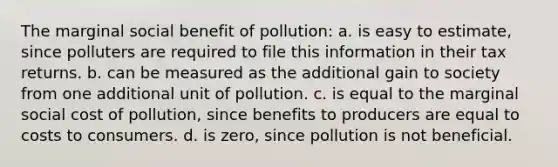 The marginal social benefit of pollution: a. is easy to estimate, since polluters are required to file this information in their tax returns. b. can be measured as the additional gain to society from one additional unit of pollution. c. is equal to the marginal social cost of pollution, since benefits to producers are equal to costs to consumers. d. is zero, since pollution is not beneficial.