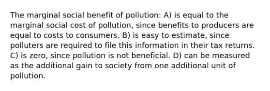 The marginal social benefit of pollution: A) is equal to the marginal social cost of pollution, since benefits to producers are equal to costs to consumers. B) is easy to estimate, since polluters are required to file this information in their tax returns. C) is zero, since pollution is not beneficial. D) can be measured as the additional gain to society from one additional unit of pollution.