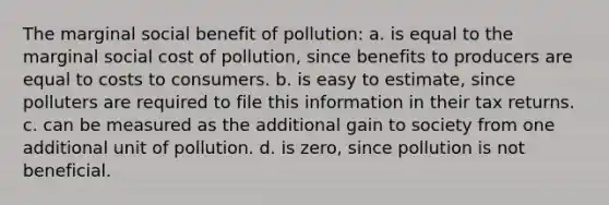 The marginal social benefit of pollution: a. is equal to the marginal social cost of pollution, since benefits to producers are equal to costs to consumers. b. is easy to estimate, since polluters are required to file this information in their tax returns. c. can be measured as the additional gain to society from one additional unit of pollution. d. is zero, since pollution is not beneficial.