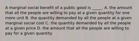 A marginal social benefit of a public good is _____. A. the amount that all the people are willing to pay at a given quantity for one more unit B. the quantity demanded by all the people at a given marginal social cost C. the quantity demanded by all the people at a given price D. the amount that all the people are willing to pay for a given quantity