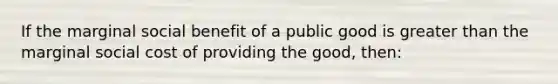 If the marginal social benefit of a public good is greater than the marginal social cost of providing the good, then: