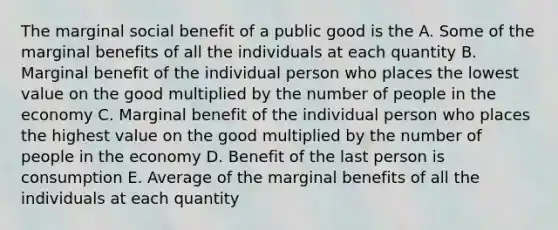 The marginal social benefit of a public good is the A. Some of the marginal benefits of all the individuals at each quantity B. Marginal benefit of the individual person who places the lowest value on the good multiplied by the number of people in the economy C. Marginal benefit of the individual person who places the highest value on the good multiplied by the number of people in the economy D. Benefit of the last person is consumption E. Average of the marginal benefits of all the individuals at each quantity