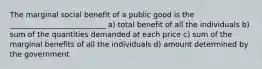 The marginal social benefit of a public good is the __________________________ a) total benefit of all the individuals b) sum of the quantities demanded at each price c) sum of the marginal benefits of all the individuals d) amount determined by the government