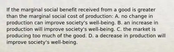 If the marginal social benefit received from a good is greater than the marginal social cost of production: A. no change in production can improve society's well-being. B. an increase in production will improve society's well-being. C. the market is producing too much of the good. D. a decrease in production will improve society's well-being.