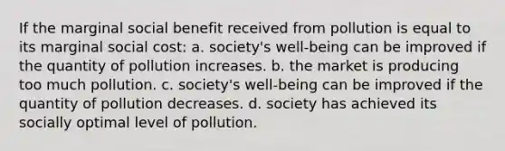 If the marginal social benefit received from pollution is equal to its marginal social cost: a. society's well-being can be improved if the quantity of pollution increases. b. the market is producing too much pollution. c. society's well-being can be improved if the quantity of pollution decreases. d. society has achieved its socially optimal level of pollution.