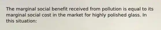 The marginal social benefit received from pollution is equal to its marginal social cost in the market for highly polished glass. In this situation: