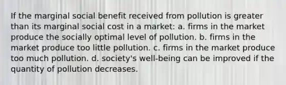 If the marginal social benefit received from pollution is greater than its marginal social cost in a market: a. firms in the market produce the socially optimal level of pollution. b. firms in the market produce too little pollution. c. firms in the market produce too much pollution. d. society's well-being can be improved if the quantity of pollution decreases.