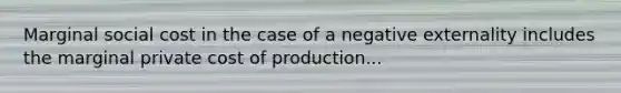 Marginal social cost in the case of a negative externality includes the marginal private cost of production...