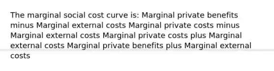 The marginal social cost curve is: Marginal private benefits minus Marginal external costs Marginal private costs minus Marginal external costs Marginal private costs plus Marginal external costs Marginal private benefits plus Marginal external costs