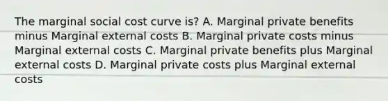 The marginal social cost curve is? A. Marginal private benefits minus Marginal external costs B. Marginal private costs minus Marginal external costs C. Marginal private benefits plus Marginal external costs D. Marginal private costs plus Marginal external costs