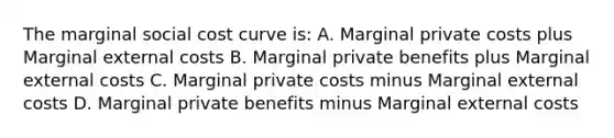 The marginal social cost curve is: A. Marginal private costs plus Marginal external costs B. Marginal private benefits plus Marginal external costs C. Marginal private costs minus Marginal external costs D. Marginal private benefits minus Marginal external costs