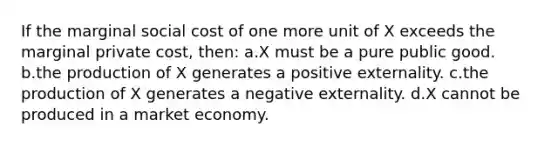 If the marginal social cost of one more unit of X exceeds the marginal private cost, then: a.X must be a pure public good. b.the production of X generates a positive externality. c.the production of X generates a negative externality. d.X cannot be produced in a market economy.