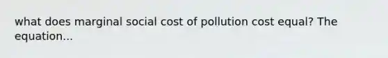 what does marginal social cost of pollution cost equal? The equation...