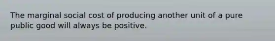 The marginal social cost of producing another unit of a pure public good will always be positive.