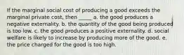 If the marginal social cost of producing a good exceeds the marginal private cost, then _____ a. the good produces a negative externality. b. the quantity of the good being produced is too low. c. the good produces a positive externality. d. social welfare is likely to increase by producing more of the good. e. the price charged for the good is too high.