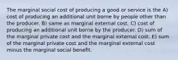 The marginal social cost of producing a good or service is the A) cost of producing an additional unit borne by people other than the producer. B) same as marginal external cost. C) cost of producing an additional unit borne by the producer. D) sum of the marginal private cost and the marginal external cost. E) sum of the marginal private cost and the marginal external cost minus the marginal social benefit.