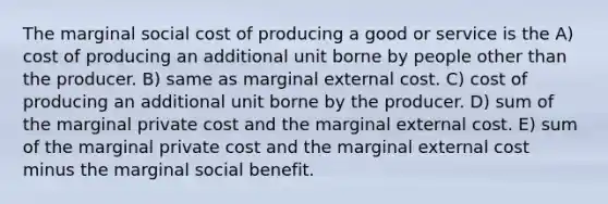 The marginal social cost of producing a good or service is the A) cost of producing an additional unit borne by people other than the producer. B) same as marginal external cost. C) cost of producing an additional unit borne by the producer. D) sum of the marginal private cost and the marginal external cost. E) sum of the marginal private cost and the marginal external cost minus the marginal social benefit.