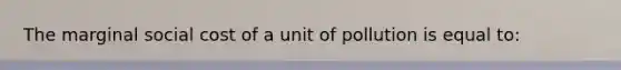 The marginal social cost of a unit of pollution is equal to: