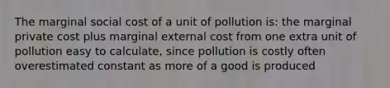 The marginal social cost of a unit of pollution is: the marginal private cost plus marginal external cost from one extra unit of pollution easy to calculate, since pollution is costly often overestimated constant as more of a good is produced