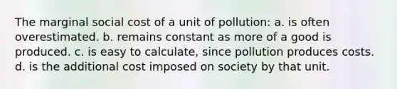 The marginal social cost of a unit of pollution: a. is often overestimated. b. remains constant as more of a good is produced. c. is easy to calculate, since pollution produces costs. d. is the additional cost imposed on society by that unit.