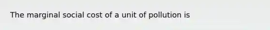 The marginal social cost of a unit of pollution is