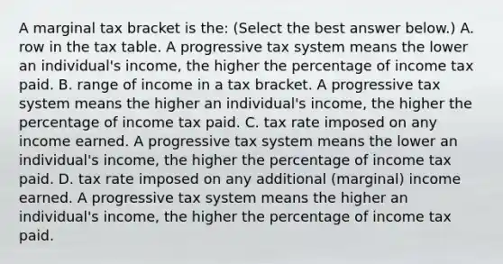 A marginal tax bracket is​ the: ​(Select the best answer​ below.) A. row in the tax table. A progressive tax system means the lower an​ individual's income, the higher the percentage of income tax paid. B. range of income in a tax bracket. A progressive tax system means the higher an​ individual's income, the higher the percentage of income tax paid. C. tax rate imposed on any income earned. A progressive tax system means the lower an​ individual's income, the higher the percentage of income tax paid. D. tax rate imposed on any additional​ (marginal) income earned. A progressive tax system means the higher an​ individual's income, the higher the percentage of income tax paid.