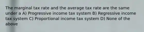 The marginal tax rate and the average tax rate are the same under a A) Progressive income tax system B) Regressive income tax system C) Proportional income tax system D) None of the above