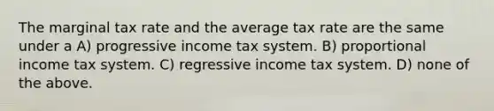 The marginal tax rate and the average tax rate are the same under a A) progressive income tax system. B) proportional income tax system. C) regressive income tax system. D) none of the above.