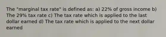 The "marginal tax rate" is defined as: a) 22% of gross income b) The 29% tax rate c) The tax rate which is applied to the last dollar earned d) The tax rate which is applied to the next dollar earned