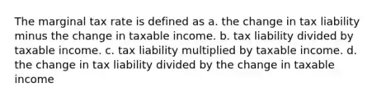 The marginal tax rate is defined as a. the change in tax liability minus the change in taxable income. b. tax liability divided by taxable income. c. tax liability multiplied by taxable income. d. the change in tax liability divided by the change in taxable income