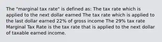 The "marginal tax rate" is defined as: The tax rate which is applied to the next dollar earned The tax rate which is applied to the last dollar earned 22% of gross income The 29% tax rate Marginal Tax Rate is the tax rate that is applied to the next dollar of taxable earned income.