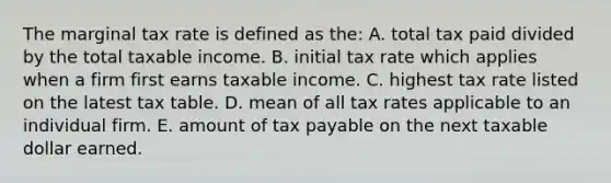 The marginal tax rate is defined as the: A. total tax paid divided by the total taxable income. B. initial tax rate which applies when a firm first earns taxable income. C. highest tax rate listed on the latest tax table. D. mean of all tax rates applicable to an individual firm. E. amount of tax payable on the next taxable dollar earned.