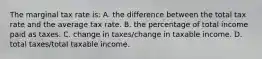 The marginal tax rate is: A. the difference between the total tax rate and the average tax rate. B. the percentage of total income paid as taxes. C. change in taxes/change in taxable income. D. total taxes/total taxable income.