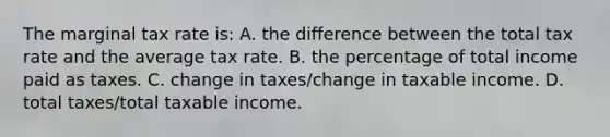 The marginal tax rate is: A. the difference between the total tax rate and the average tax rate. B. the percentage of total income paid as taxes. C. change in taxes/change in taxable income. D. total taxes/total taxable income.