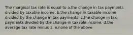 The marginal tax rate is equal to a.the change in tax payments divided by taxable income. b.the change in taxable income divided by the change in tax payments. c.the change in tax payments divided by the change in taxable income. d.the average tax rate minus 1. e.none of the above