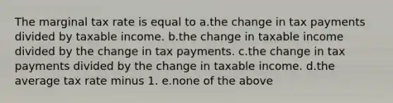 The marginal tax rate is equal to a.the change in tax payments divided by taxable income. b.the change in taxable income divided by the change in tax payments. c.the change in tax payments divided by the change in taxable income. d.the average tax rate minus 1. e.none of the above