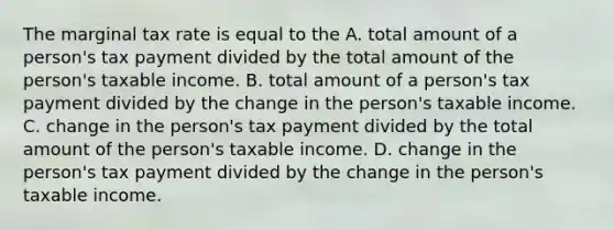 The marginal tax rate is equal to the A. total amount of a person's tax payment divided by the total amount of the person's taxable income. B. total amount of a person's tax payment divided by the change in the person's taxable income. C. change in the person's tax payment divided by the total amount of the person's taxable income. D. change in the person's tax payment divided by the change in the person's taxable income.