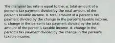 The marginal tax rate is equal to the: a. total amount of a person's tax payment divided by the total amount of the person's taxable income. b. total amount of a person's tax payment divided by the change in the person's taxable income. c. change in the person's tax payment divided by the total amount of the person's taxable income. d. change in the person's tax payment divided by the change in the person's taxable income.