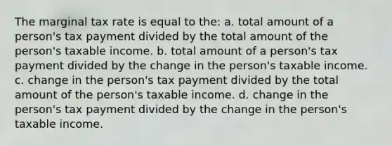 The marginal tax rate is equal to the: a. total amount of a person's tax payment divided by the total amount of the person's taxable income. b. total amount of a person's tax payment divided by the change in the person's taxable income. c. change in the person's tax payment divided by the total amount of the person's taxable income. d. change in the person's tax payment divided by the change in the person's taxable income.