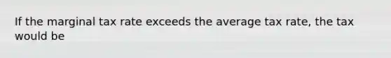If the marginal tax rate exceeds the average tax rate, the tax would be