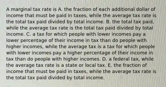 A marginal tax rate is A. the fraction of each additional dollar of income that must be paid in​ taxes, while the average tax rate is the total tax paid divided by total income. B. the total tax​ paid, while the average tax rate is the total tax paid divided by total income. C. a tax for which people with lower incomes pay a lower percentage of their income in tax than do people with higher​ incomes, while the average tax is a tax for which people with lower incomes pay a higher percentage of their income in tax than do people with higher incomes. D. a federal ​tax, while the average tax rate is a state or local tax. E. the fraction of income that must be paid in​ taxes, while the average tax rate is the total tax paid divided by total income.